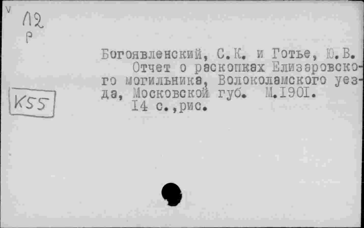 ﻿Пі P
k's’s'
Богоявленский, С.К. и Готье, Ю.В.
Отчет о раскопках Елизаровско го могильника, Волоколамского уез да, Московской, губ» M.I90I.
14 с. ,рис.